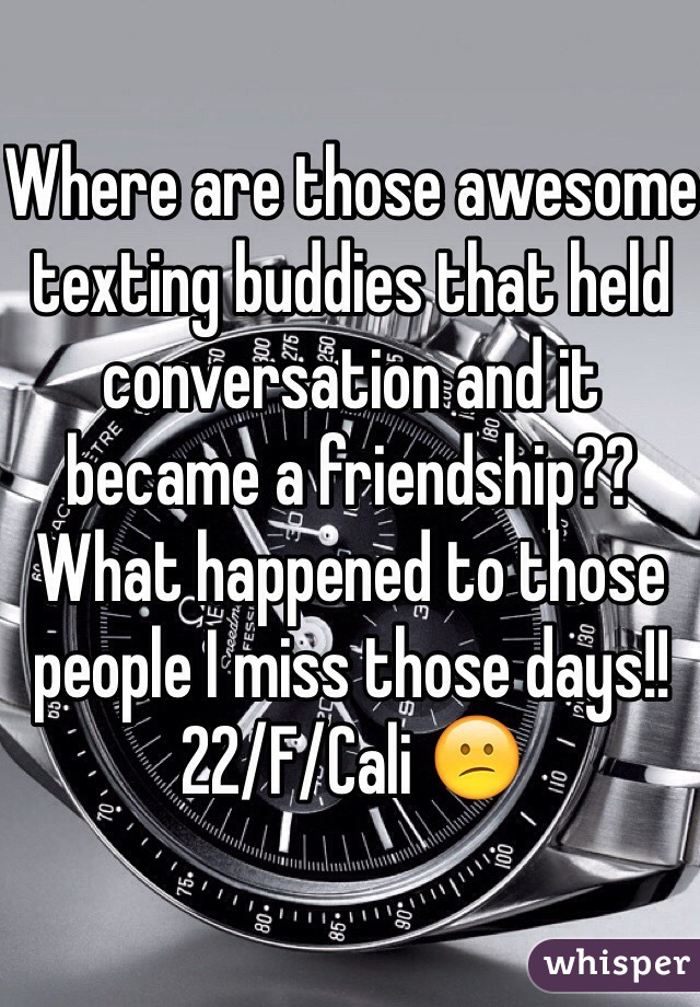 Where are those awesome texting buddies that held conversation and it became a friendship?? What happened to those people I miss those days!! 22/F/Cali 😕