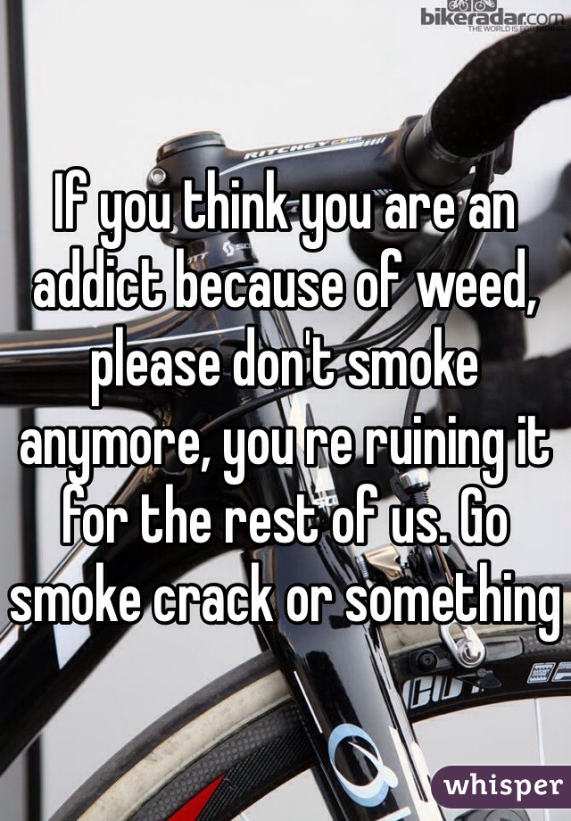 If you think you are an addict because of weed, please don't smoke anymore, you re ruining it for the rest of us. Go smoke crack or something