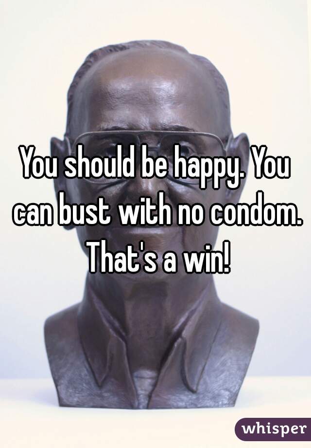 You should be happy. You can bust with no condom. That's a win!