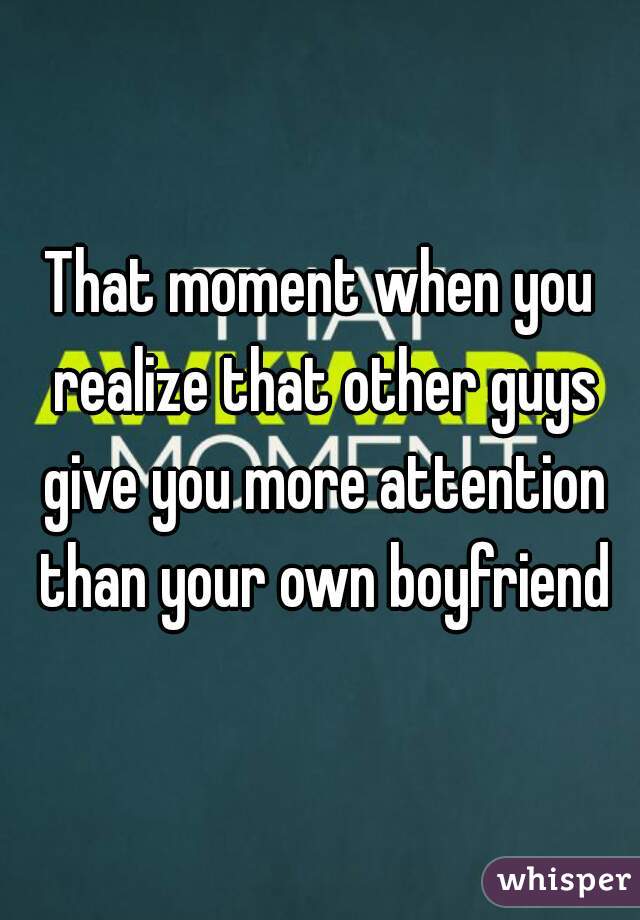 That moment when you realize that other guys give you more attention than your own boyfriend
 