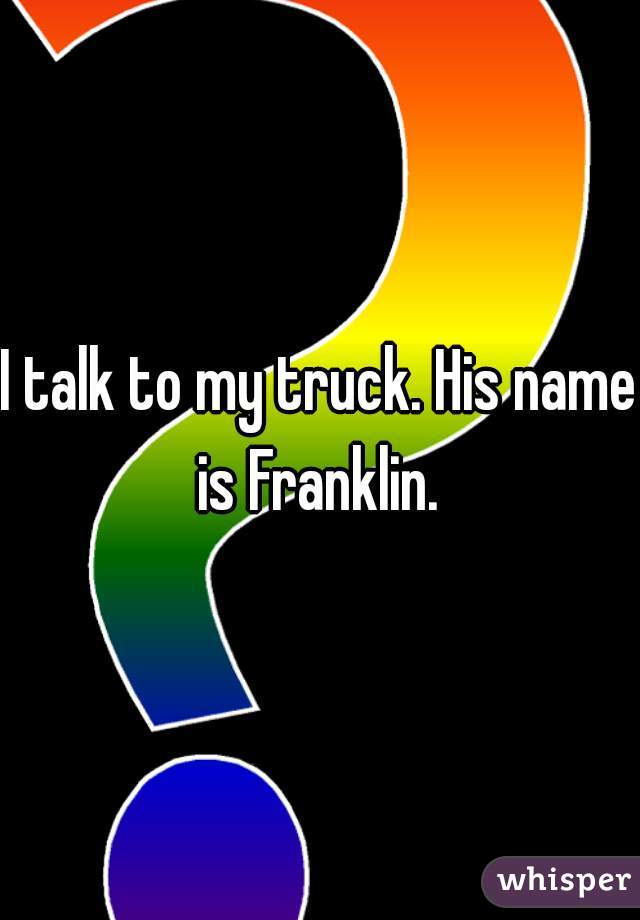 I talk to my truck. His name is Franklin. 