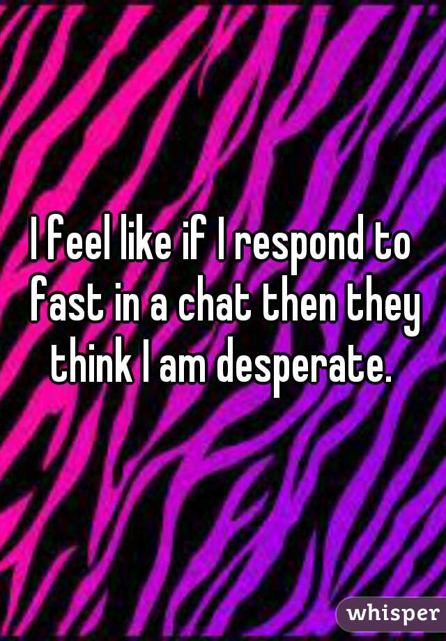 I feel like if I respond to fast in a chat then they think I am desperate. 