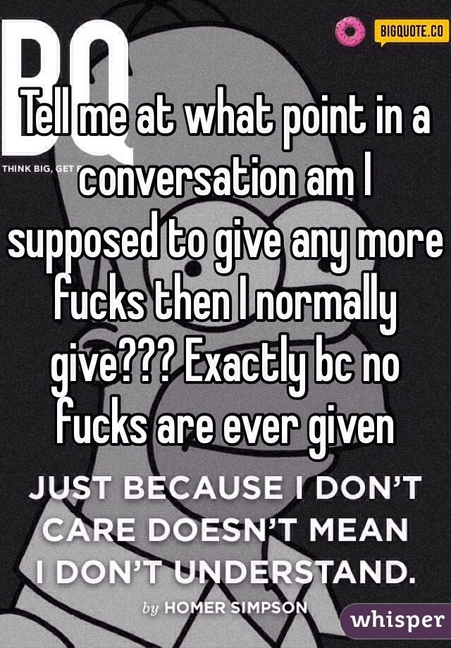 Tell me at what point in a conversation am I supposed to give any more fucks then I normally give??? Exactly bc no fucks are ever given 