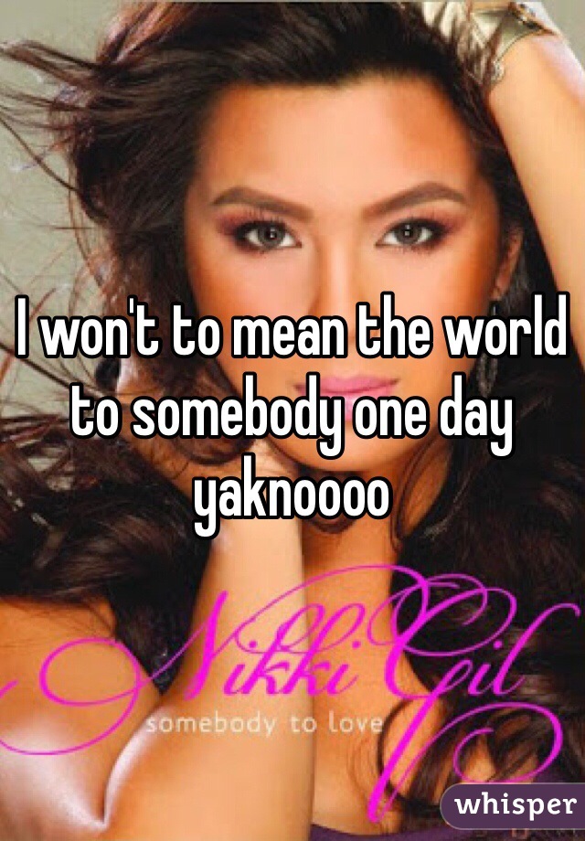 I won't to mean the world to somebody one day yaknoooo 