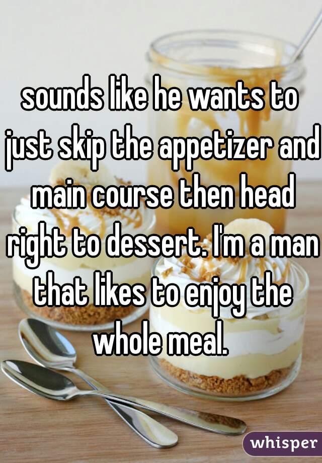 sounds like he wants to just skip the appetizer and main course then head right to dessert. I'm a man that likes to enjoy the whole meal. 