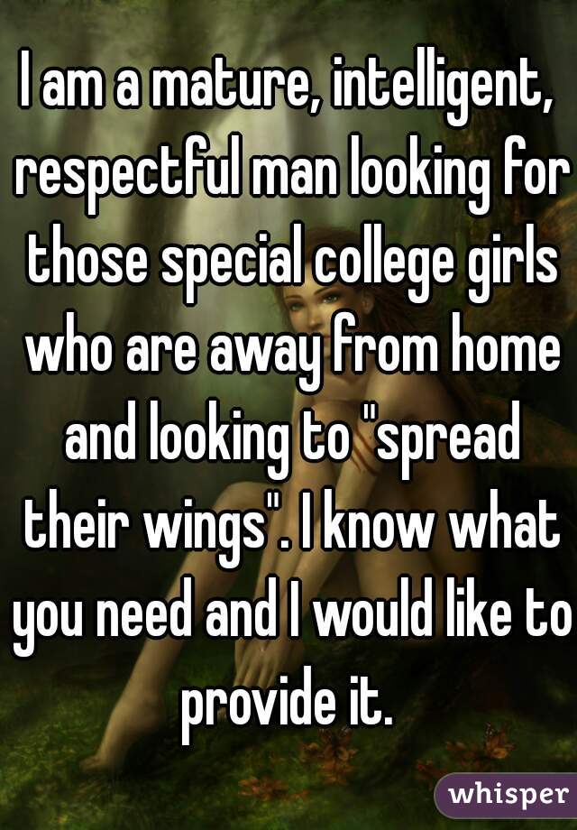 I am a mature, intelligent, respectful man looking for those special college girls who are away from home and looking to "spread their wings". I know what you need and I would like to provide it. 
