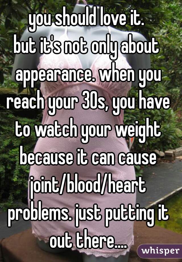 you should love it.
but it's not only about appearance. when you reach your 30s, you have to watch your weight because it can cause joint/blood/heart problems. just putting it out there....