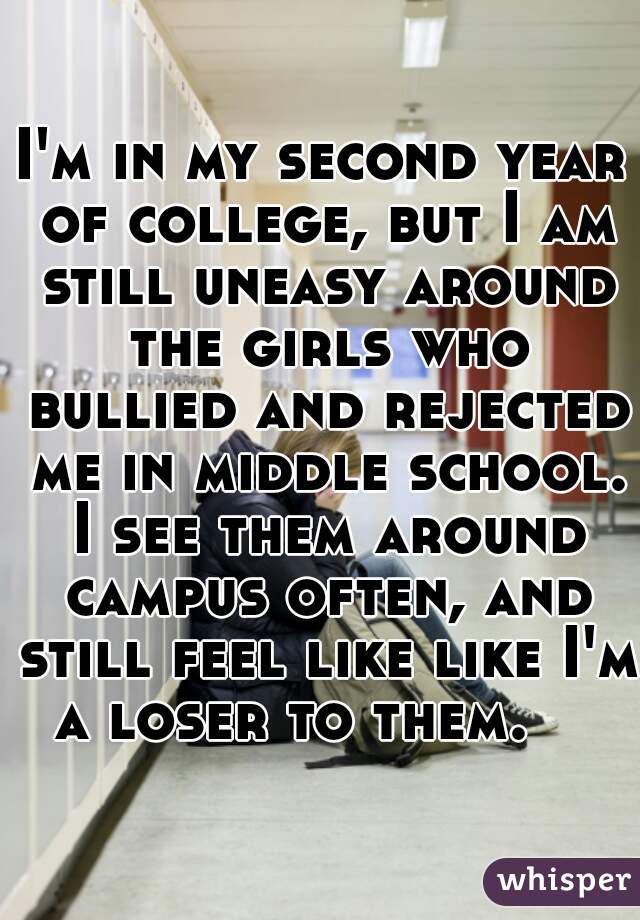I'm in my second year of college, but I am still uneasy around the girls who bullied and rejected me in middle school. I see them around campus often, and still feel like like I'm a loser to them.    