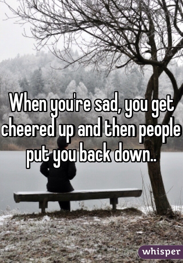 When you're sad, you get cheered up and then people put you back down..