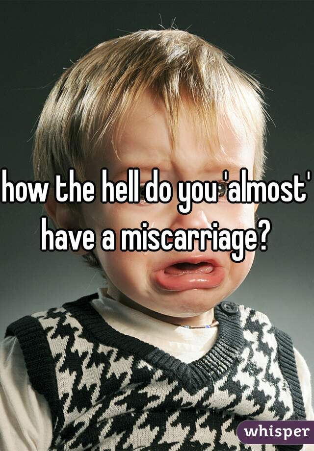 how the hell do you 'almost' have a miscarriage? 