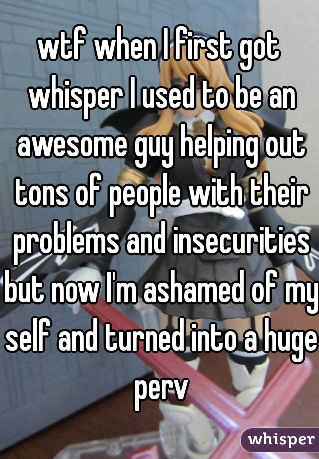 wtf when I first got whisper I used to be an awesome guy helping out tons of people with their problems and insecurities but now I'm ashamed of my self and turned into a huge perv