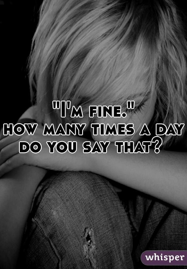 "I'm fine.""
how many times a day do you say that?  