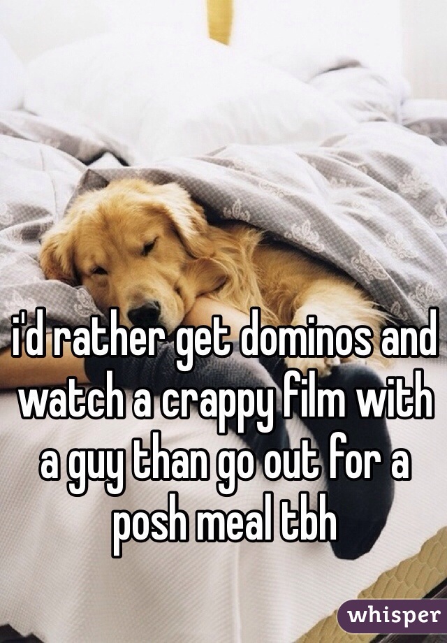 i'd rather get dominos and watch a crappy film with a guy than go out for a posh meal tbh