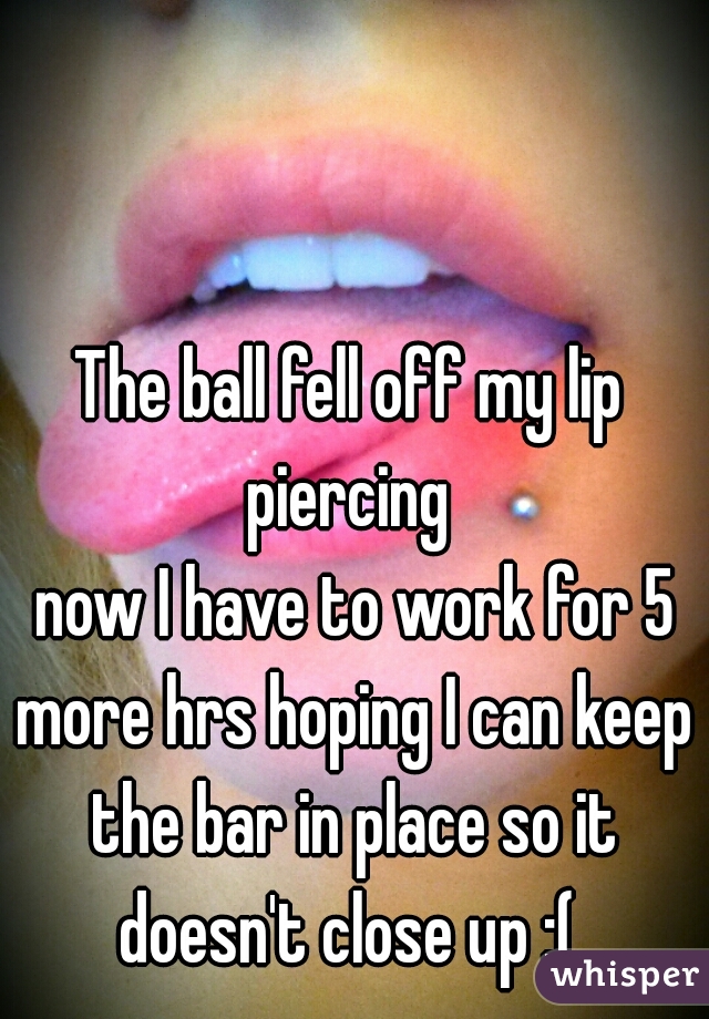 The ball fell off my lip piercing 
 now I have to work for 5 more hrs hoping I can keep the bar in place so it doesn't close up :( 