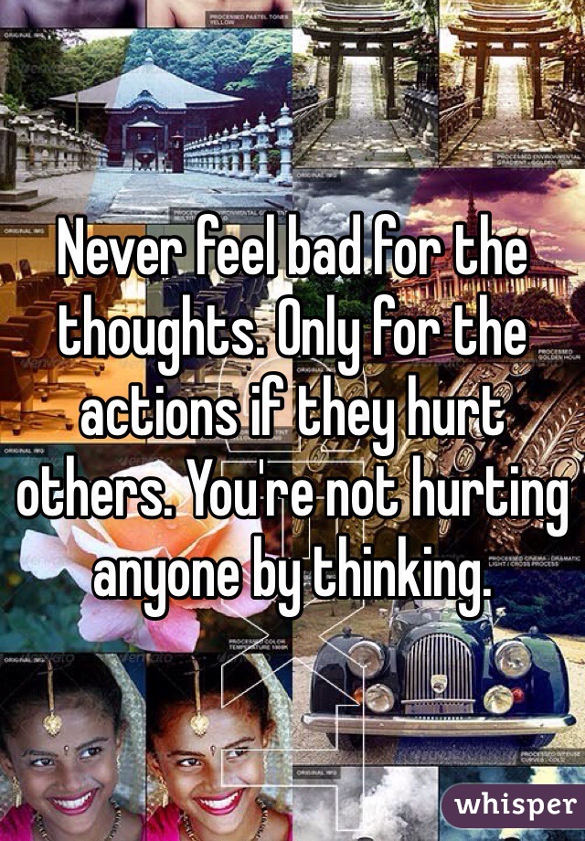 Never feel bad for the thoughts. Only for the actions if they hurt others. You're not hurting anyone by thinking.