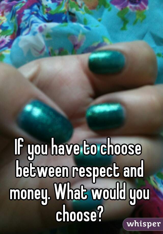 If you have to choose between respect and money. What would you choose?