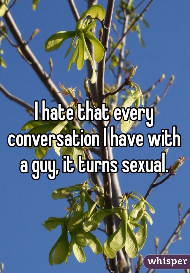 I hate that every conversation I have with a guy, it turns sexual. 