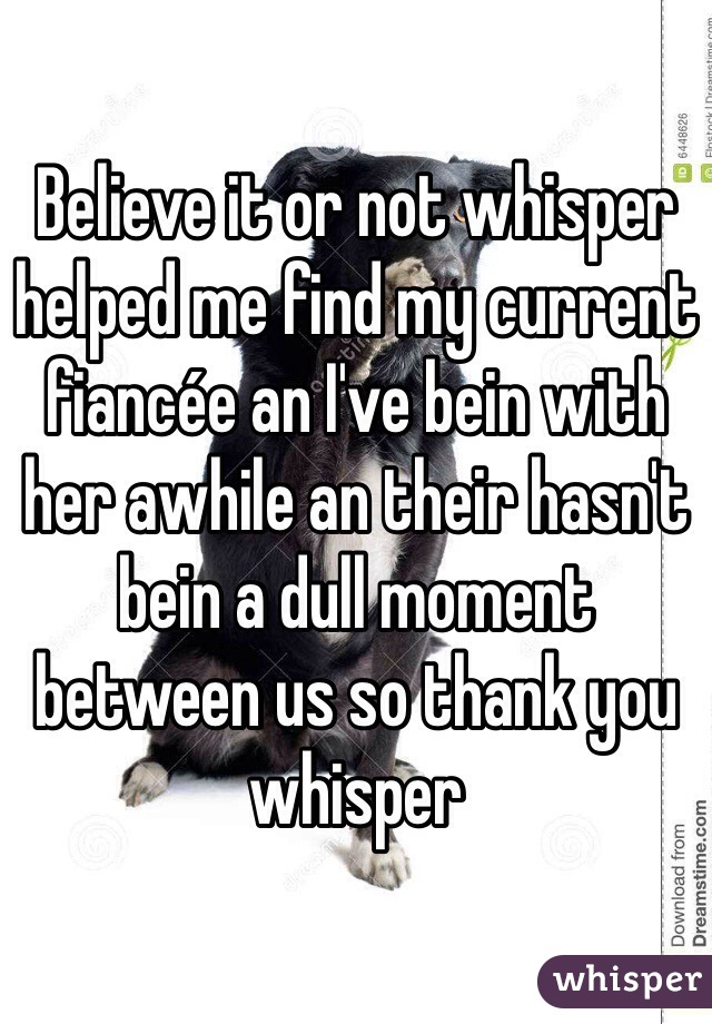 Believe it or not whisper helped me find my current fiancée an I've bein with her awhile an their hasn't bein a dull moment between us so thank you whisper