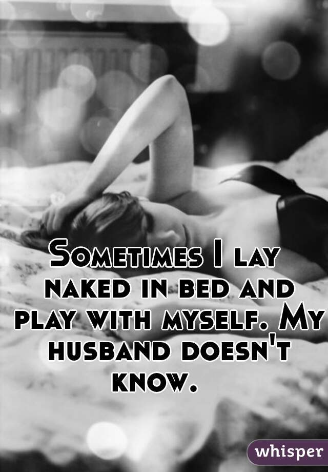 Sometimes I lay naked in bed and play with myself. My husband doesn't know.   