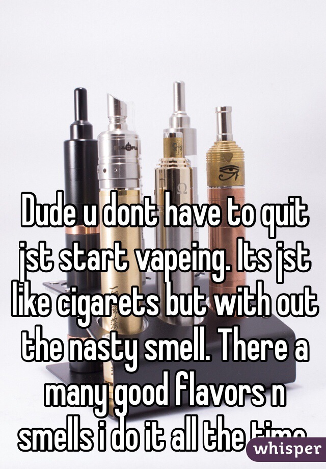 Dude u dont have to quit jst start vapeing. Its jst like cigarets but with out the nasty smell. There a many good flavors n smells i do it all the time.   