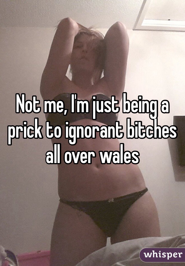 Not me, I'm just being a prick to ignorant bitches all over wales 