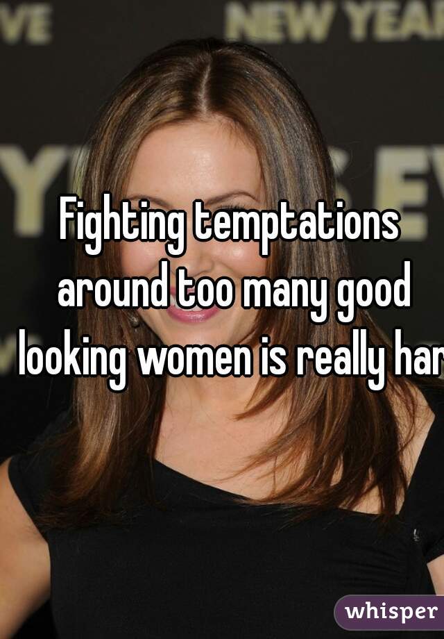 Fighting temptations around too many good looking women is really hard