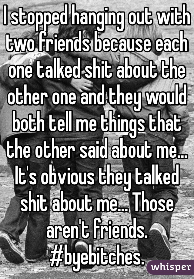 I stopped hanging out with two friends because each one talked shit about the other one and they would both tell me things that the other said about me... It's obvious they talked shit about me... Those aren't friends. #byebitches.