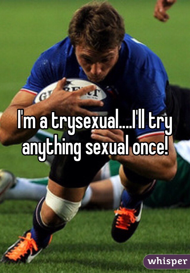I'm a trysexual....I'll try anything sexual once! 
