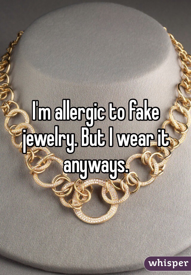 I'm allergic to fake jewelry. But I wear it anyways. 