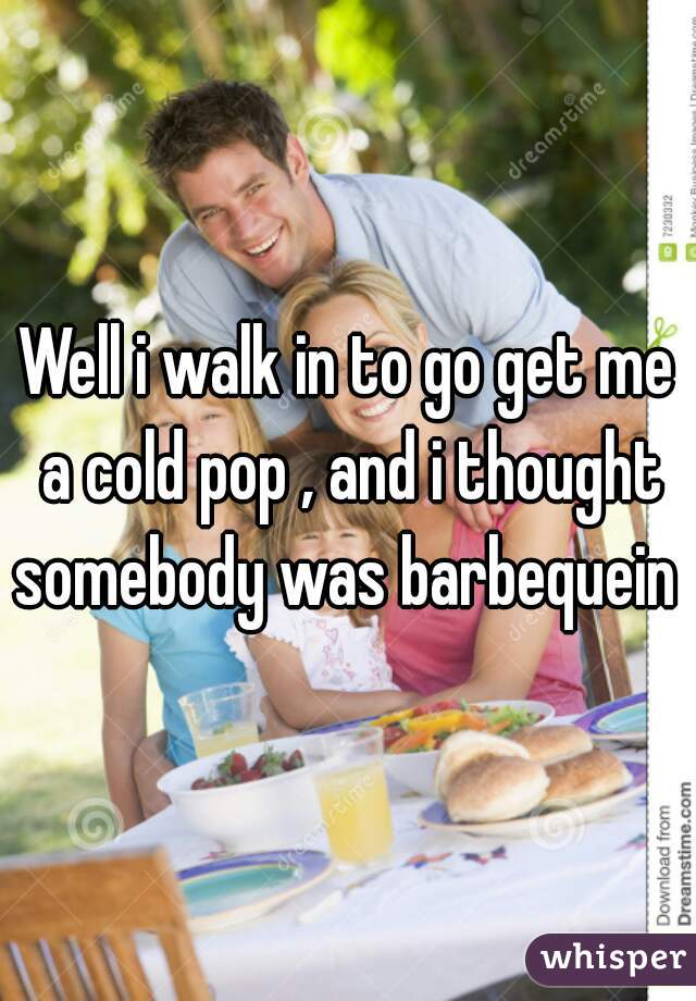 Well i walk in to go get me a cold pop , and i thought somebody was barbequein 