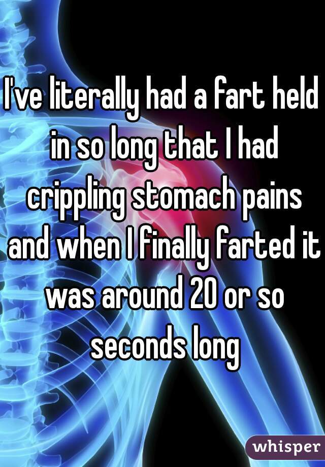 I've literally had a fart held in so long that I had crippling stomach pains and when I finally farted it was around 20 or so seconds long