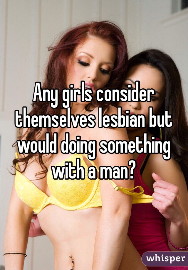 Any girls consider themselves lesbian but would doing something with a man?