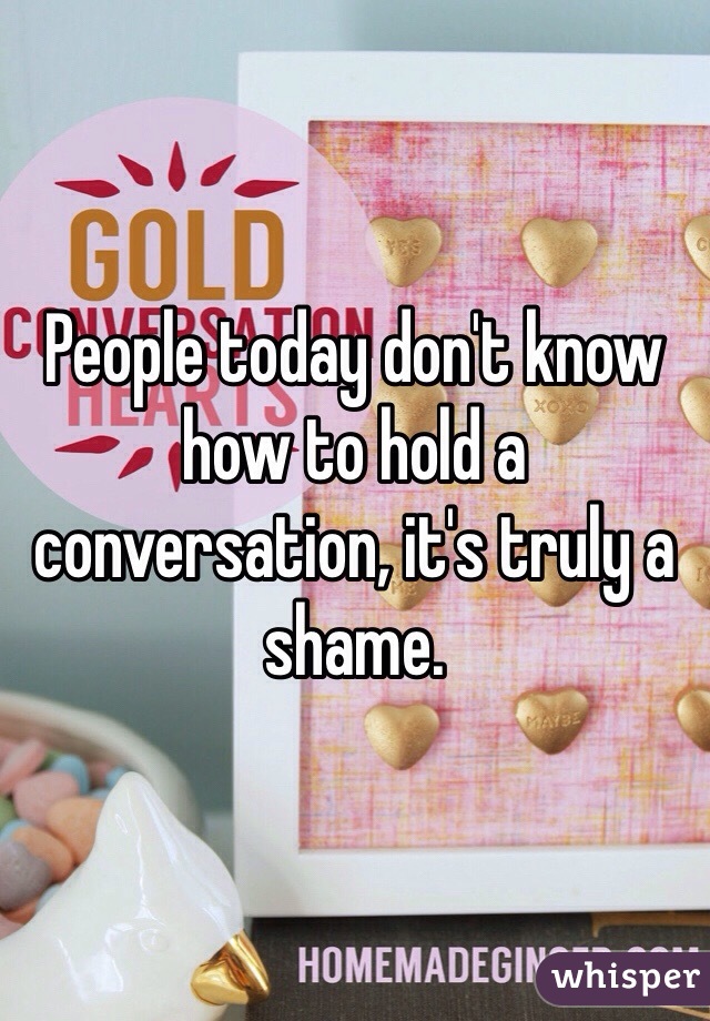 People today don't know how to hold a conversation, it's truly a shame.