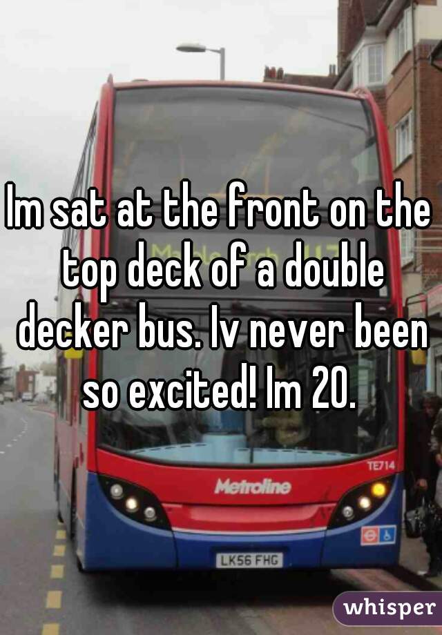 Im sat at the front on the top deck of a double decker bus. Iv never been so excited! Im 20. 
