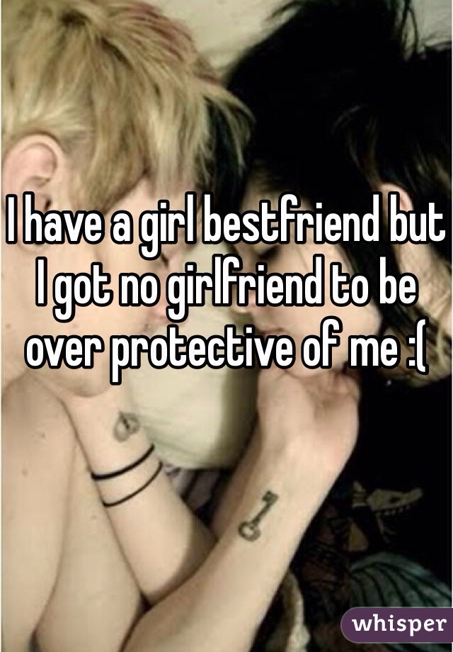 I have a girl bestfriend but I got no girlfriend to be over protective of me :(