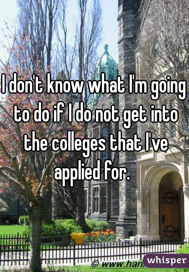 I don't know what I'm going to do if I do not get into the colleges that I've applied for.  