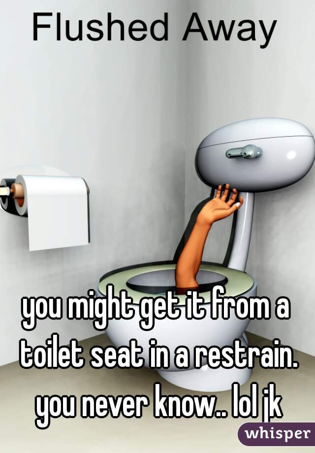 you might get it from a toilet seat in a restrain. you never know.. lol jk
