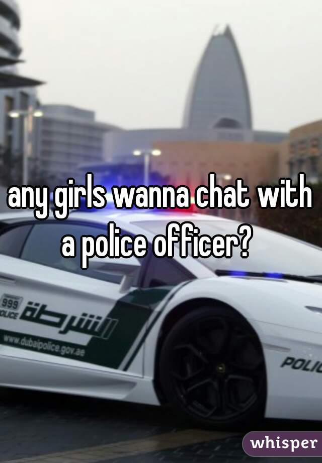 any girls wanna chat with a police officer?  
