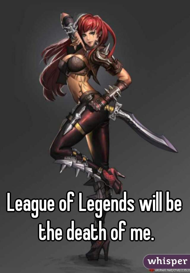 League of Legends will be the death of me.