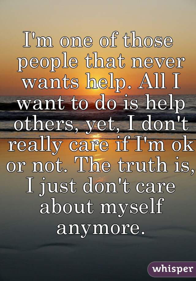 I'm one of those people that never wants help. All I want to do is help others, yet, I don't really care if I'm ok or not. The truth is, I just don't care about myself anymore.