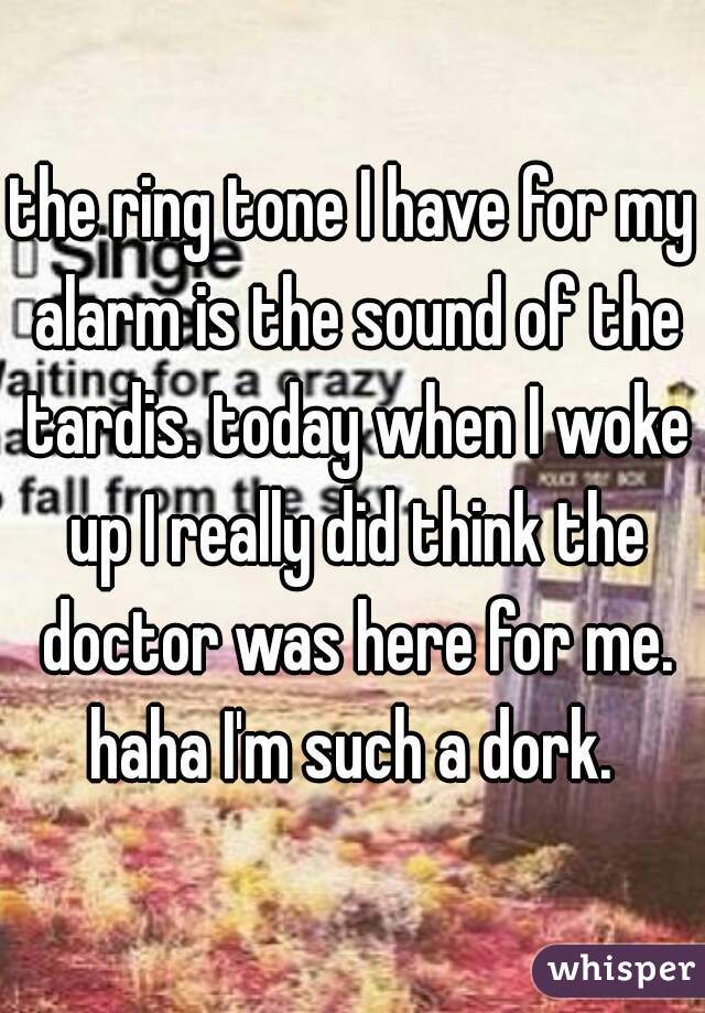 the ring tone I have for my alarm is the sound of the tardis. today when I woke up I really did think the doctor was here for me. haha I'm such a dork. 
