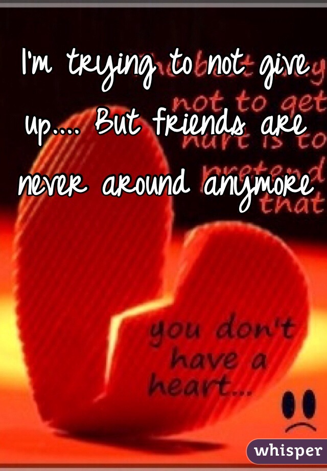 I'm trying to not give up.... But friends are never around anymore 