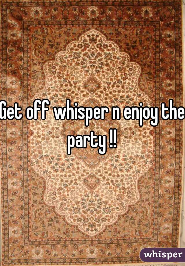 Get off whisper n enjoy the party !! 