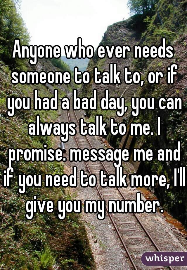 Anyone who ever needs someone to talk to, or if you had a bad day, you can always talk to me. I promise. message me and if you need to talk more, I'll give you my number.
