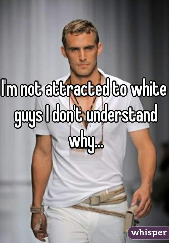 I'm not attracted to white guys I don't understand why...