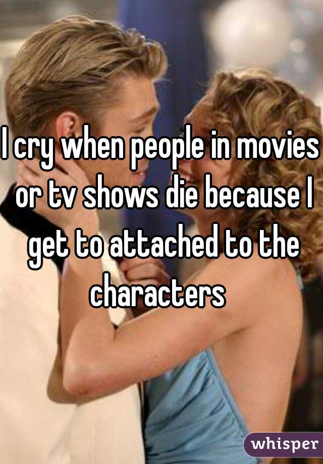 I cry when people in movies or tv shows die because I get to attached to the characters  
