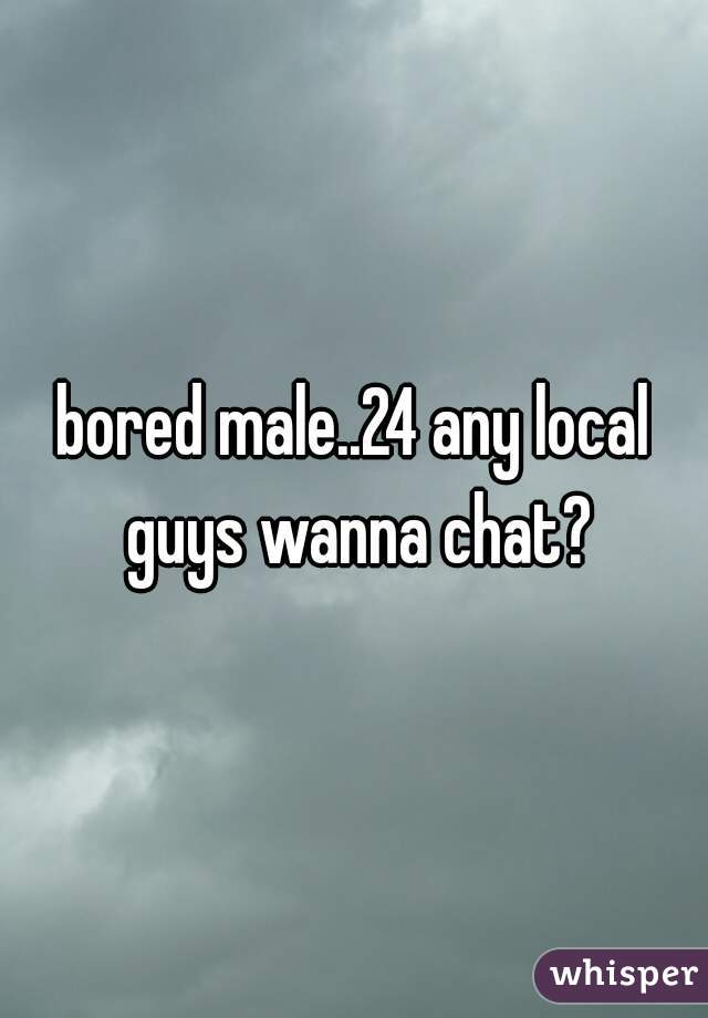 bored male..24 any local guys wanna chat?
