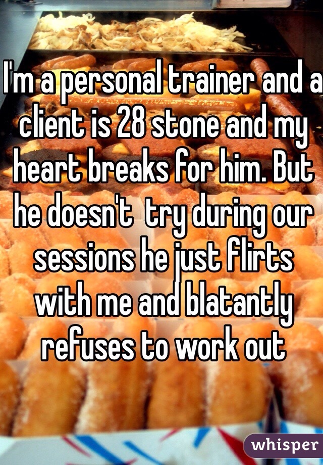I'm a personal trainer and a client is 28 stone and my heart breaks for him. But he doesn't  try during our sessions he just flirts with me and blatantly refuses to work out 