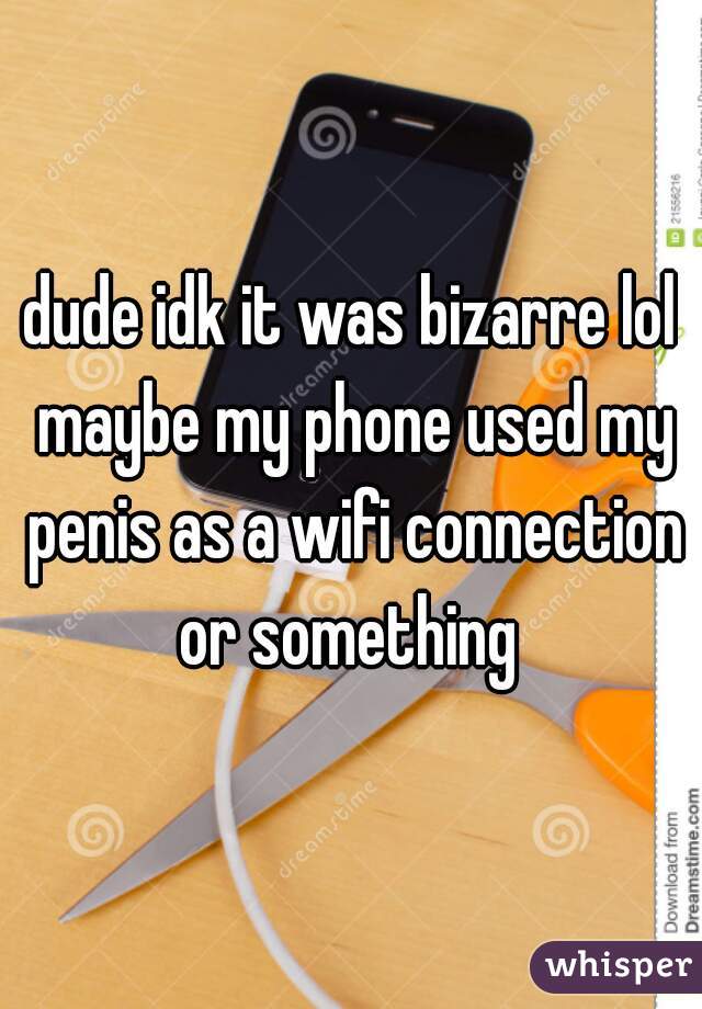 dude idk it was bizarre lol maybe my phone used my penis as a wifi connection or something 