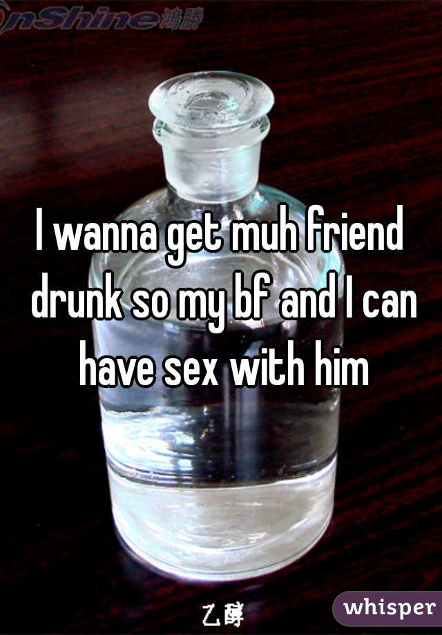 I wanna get muh friend drunk so my bf and I can have sex with him